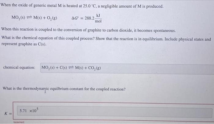 When the oxide of generic metal M is heated at 25.0 °C, a negligible amount of M is produced.
kJ
mol
MO₂ (s) M(s) + O₂(g)
When this reaction is coupled to the conversion of graphite to carbon dioxide, it becomes spontaneous.
What is the chemical equation of this coupled process? Show that the reaction is in equilibrium. Include physical states and
represent graphite as C(s).
chemical equation: MO₂ (s) + C(s) M(s) + CO₂(g)
What is the thermodynamic equilbrium constant for the coupled reaction?
K =
AG = 288.2-
5.71 X105
Incorrect