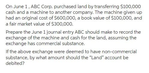 On June 1, ABC Corp. purchased land by transferring $100,000
cash and a machine to another company. The machine given up
had an original cost of $600,000, a book value of $100,000, and
a fair market value of $300,000.
Prepare the June 1 journal entry ABC should make to record the
exchange of the machine and cash for the land, assuming the
exchange has commercial substance.
If the above exchange were deemed to have non-commercial
substance, by what amount should the "Land" account be
debited?
