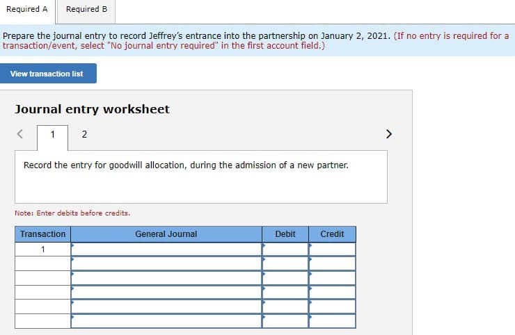 Required A Required B
Prepare the journal entry to record Jeffrey's entrance into the partnership on January 2, 2021. (If no entry is required for a
transaction/event, select "No journal entry required" in the first account field.)
View transaction list
Journal entry worksheet
1 2
<
Record the entry for goodwill allocation, during the admission of a new partner.
Note: Enter debits before credits.
Transaction
1
General Journal
Debit
Credit
