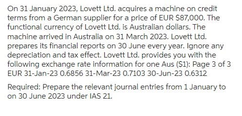 On 31 January 2023, Lovett Ltd. acquires a machine on credit
terms from a German supplier for a price of EUR $87,000. The
functional currency of Lovett Ltd. is Australian dollars. The
machine arrived in Australia on 31 March 2023. Lovett Ltd.
prepares its financial reports on 30 June every year. Ignore any
depreciation and tax effect. Lovett Ltd. provides you with the
following exchange rate information for one Aus ($1): Page 3 of 3
EUR 31-Jan-23 0.6856 31-Mar-23 0.7103 30-Jun-23 0.6312
Required: Prepare the relevant journal entries from 1 January to
on 30 June 2023 under IAS 21.