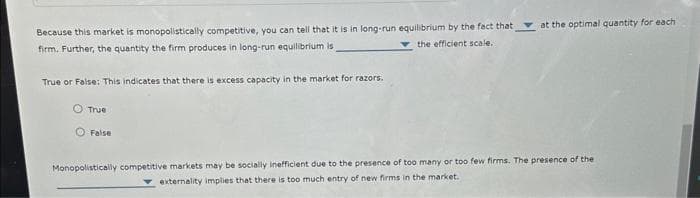 Because this market is monopolistically competitive, you can tell that it is in long-run equilibrium by the fact that
the efficient scale.
firm. Further, the quantity the firm produces in long-run equilibrium is
True or False: This indicates that there is excess capacity in the market for razors.
O True
False
at the optimal quantity for each
Monopolistically competitive markets may be socially inefficient due to the presence of too many or too few firms. The presence of the
externality implies that there is too much entry of new firms in the market.