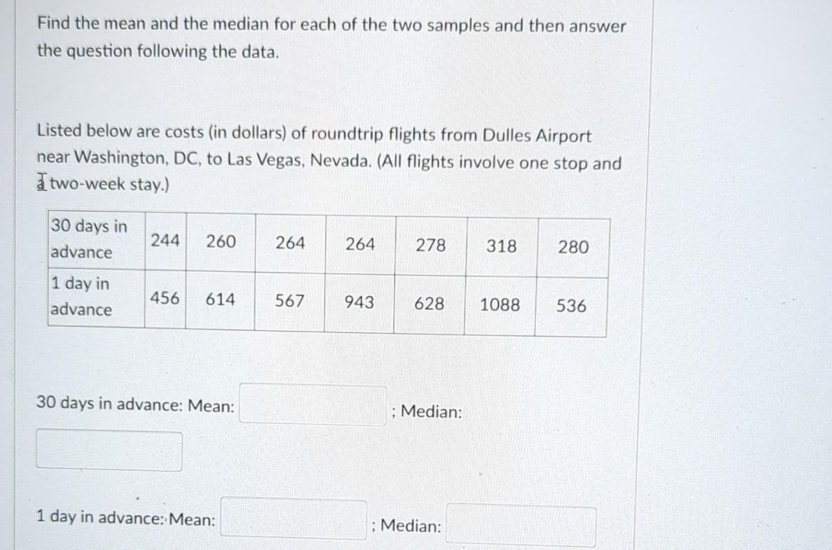 Find the mean and the median for each of the two samples and then answer
the question following the data.
Listed below are costs (in dollars) of roundtrip flights from Dulles Airport
near Washington, DC, to Las Vegas, Nevada. (All flights involve one stop and
two-week stay.)
30 days in
advance
1 day in
advance
244 260
456 614
30 days in advance: Mean:
1 day in advance: Mean:
264
567
264
943
278
628
; Median:
; Median:
318
1088
280
536