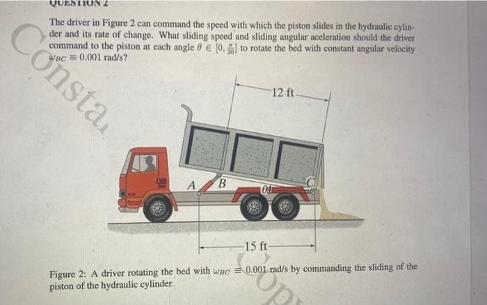 Consta
QUESTION 2
The driver in Figure 2 can command the speed with which the piston slides in the hydraulic cylin-
der and its rate of change. What sliding speed and sliding angular aceleration should the driver
command to the piston at each angle 0 € [0,] to rotate the bed with constant angular velocity
0.001 rad/s?
A B
0
12 ft-
-15 ft-
Figure 2: A driver rotating the bed with wac= 0.001 rad/s by commanding the sliding of the
piston of the hydraulic cylinder.
Op
