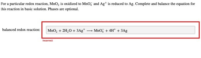 For a particular redox reaction, MnO₂ is oxidized to MnO and Ag+ is reduced to Ag. Complete and balance the equation for
this reaction in basic solution. Phases are optional.
balanced redox reaction:
MnO₂ + 2H₂O + 3Ag*.
Incorrect
-
MnO4 + 4H+ + 3Ag