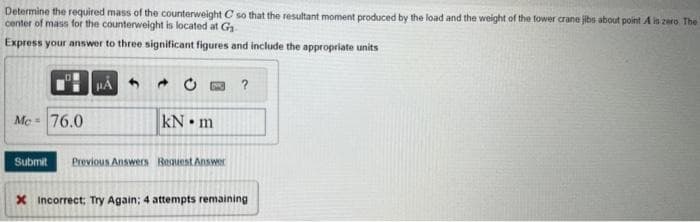 Determine the required mass of the counterweight C so that the resultant moment produced by the load and the weight of the tower crane jibs about point A is zero. The
center of mass for the counterweight is located at G₁
Express your answer to three significant figures and include the appropriate units
Me = 76.0
μÁ
0
kN m
Submit Previous Answers Request Answer
?
X Incorrect, Try Again; 4 attempts remaining