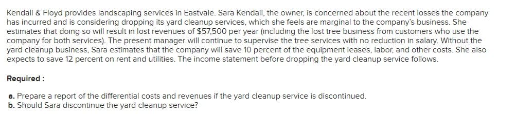 Kendall & Floyd provides landscaping services in Eastvale. Sara Kendall, the owner, is concerned about the recent losses the company
has incurred and is considering dropping its yard cleanup services, which she feels are marginal to the company's business. She
estimates that doing so will result in lost revenues of $57,500 per year (including the lost tree business from customers who use the
company for both services). The present manager will continue to supervise the tree services with no reduction in salary. Without the
yard cleanup business, Sara estimates that the company will save 10 percent of the equipment leases, labor, and other costs. She also
expects to save 12 percent on rent and utilities. The income statement before dropping the yard cleanup service follows.
Required:
a. Prepare a report of the differential costs and revenues if the yard cleanup service is discontinued.
b. Should Sara discontinue the yard cleanup service?