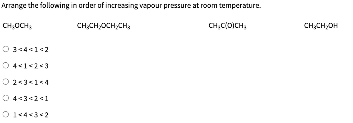 Arrange the following in order of increasing vapour pressure at room temperature.
CH3C(O) CH3
CH3OCH 3
3<4< 1<2
4< 1<2<3
O 2<3 <1 <4
4<3<2<1
1<4<3 <2
CH3CH₂OCH₂CH3
CH3CH₂OH