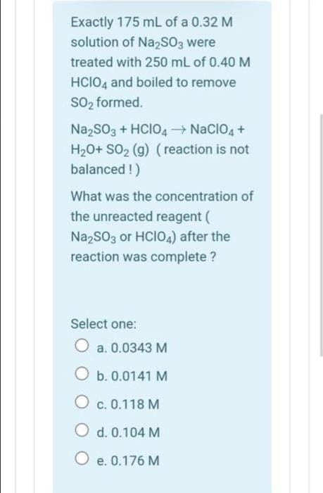 Exactly 175 mL of a 0.32 M
solution of Na2SO3 were
treated with 250 mL of 0.40 M
HCIO4 and boiled to remove
SO₂ formed.
Na₂SO3 + HCIO4 → NaCIO4 +
H₂O+ SO₂ (g) (reaction is not
balanced !)
What was the concentration of
the unreacted reagent (
Na2SO3 or HCIO4) after the
reaction was complete ?
Select one:
O a. 0.0343 M
O b. 0.0141 M
OC. 0.118 M
O d. 0.104 M
O e. 0.176 M