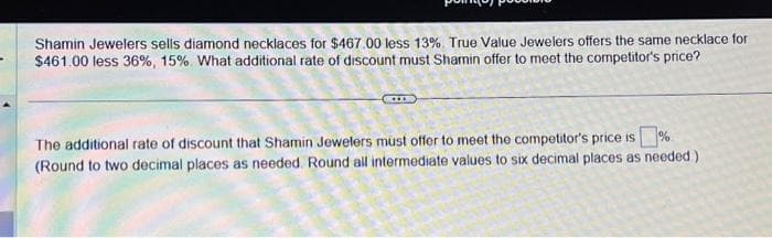 Shamin Jewelers sells diamond necklaces for $467.00 less 13%. True Value Jewelers offers the same necklace for
$461.00 less 36%, 15%. What additional rate of discount must Shamin offer to meet the competitor's price?
The additional rate of discount that Shamin Jewelers must offer to meet the competitor's price is%
(Round to two decimal places as needed. Round all intermediate values to six decimal places as needed)