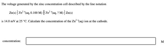 The voltage generated by the zinc concentration cell described by the line notation
Zn(s) Zn²+ (aq, 0.100 M)| Zn²+(aq,? M)| Zn(s)
is 14.0 mV at 25 °C. Calculate the concentration of the Zn² *(aq) ion at the cathode.
concentration:
M