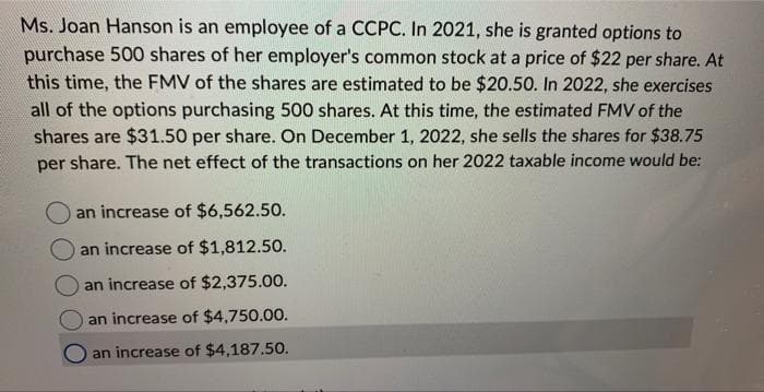 Ms. Joan Hanson is an employee of a CCPC. In 2021, she is granted options to
purchase 500 shares of her employer's common stock at a price of $22 per share. At
this time, the FMV of the shares are estimated to be $20.50. In 2022, she exercises
all of the options purchasing 500 shares. At this time, the estimated FMV of the
shares are $31.50 per share. On December 1, 2022, she sells the shares for $38.75
per share. The net effect of the transactions on her 2022 taxable income would be:
an increase of $6,562.50.
an increase of $1,812.50.
an increase of $2,375.00.
an increase of $4,750.00.
O an increase of $4,187.50.