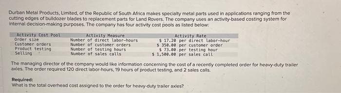 Durban Metal Products, Limited, of the Republic of South Africa makes specialty metal parts used in applications ranging from the
cutting edges of bulldozer blades to replacement parts for Land Rovers. The company uses an activity-based costing system for
internal decision-making purposes. The company has four activity cost pools as listed below:
Activity Cost Pool
Order size
Customer orders
Product testing
Selling
Activity Measure
Number of direct labor-hours
Number of customer orders
Number of testing hours
Number of sales calls
Activity Rate
$17.20 per direct labor-hour
$ 350.00 per customer order
$ 73.00 per testing hour
$1,500.00 per sales call
The managing director of the company would like information concerning the cost of a recently completed order for heavy-duty trailer
axles. The order required 120 direct labor-hours, 19 hours of product testing, and 2 sales calls.
Required:
What is the total overhead cost assigned to the order for heavy-duty trailer axles?