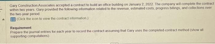 Gary Construction Associates accepted a contract to build an office building on January 2, 2022. The company will complete the contract
within two years. Gary provided the following information related to the revenue, estimated costs, progress billings, and collections over
the two-year period
(Click the icon to view the contract information)
Requirement
Prepare the journal entries for each year to record the contract assuming that Gary uses the completed-contract method (show all
supporting computations)