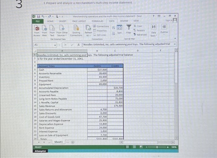 3
B5-2
1. Prepare and analyze a merchandiser's multi-step income statement.
FILE
INSERT
4
From From From From Other
Access Web Text Sources
Get External Data
A1
HOME
✔
4 Account Titles
5
Cash
6
7
Accounts Receivable
Inventory
& Prepaid Rent
9
Equipment
10 Accumulated Depreciation
11 Accounts Payable
12
Unearned Fees
Long-term Notes Payable
15
14 J. Noodle, Capital
15
C
1 Noodles Unlimited, Inc. sells swimming pool toys. The following adjusted trial balance
is for the year ended December 31, 20X1.
Sales Revenue
Sales Returns and Allowances
16
17 Sales Discounts
18
19 Salaries and Wages Expense
Depreciation Expense
Cost of Goods Sold
READY
Attempt(s)
20
21 Rent Expense
22 Interest Expense
23 Loss on Sale of Equipment
24
Totals
Existing Refresh
Connections All-
Merchandising operations and the multi-step income statement- Excel
FORMULAS DATA REVIEW VIEW
PAGE LAYOUT
Sheet1 ***
Connections
Properties
Edit Links
Debits
$37,500
28,600
43,300
2,000
69,000
11 Son
4,700
6,000
67,700
25,900
13,800
24,000
1,600
7,700
5331.800
Connections
Sort & Fiter
✔ Noodles Unlimited, Inc. sells swimming pool toys. The following adjusted trial
$20,700
8,800
20,000
Filter
75,000
31.800
175,500
$331.800
EEE 100
7 00
Clear
Reapply
Data
Advanced Tools
D
H
Outine
6 x
Sign In
f
100%