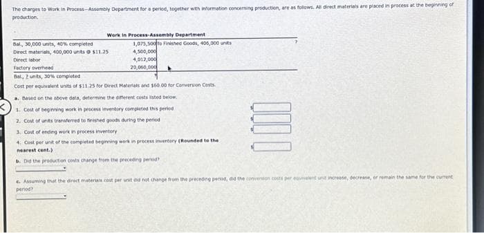 The charges to Work in Process-Assembly Department for a period, together with information concerning production, are as follows. All direct materials are placed in process at the beginning of
production.
Work in Process-Assembly Department.
Bal., 30,000 units, 40% completed
Direct materials, 400,000 units $11.25
Direct labor
Factory overhead
1,075,500 to Finished Goods, 405,000 units
4,500,000
4,012,000
20,060,000
Bal., 2 units, 30% completed
Cost per equivalent units of $11.25 for Direct Materials and $60.00 for Conversion Costs
a. Based on the above data, determine the different costs listed below,
1. Cost of beginning work in process inventory completed this periodi
2. Cost of units transferred to finished goods during the period
3. Cost of ending work in process inventory
4. Cost per unit of the completed beginning work in process inventory (Rounded to the
nearest cent.)
b. Did the production costs change from the preceding period?
e. Assuming that the direct materials cost per unit did not change from the preceding period, did the conversion costs per equivalent unt increase, decrease, or remain the same for the current
period?