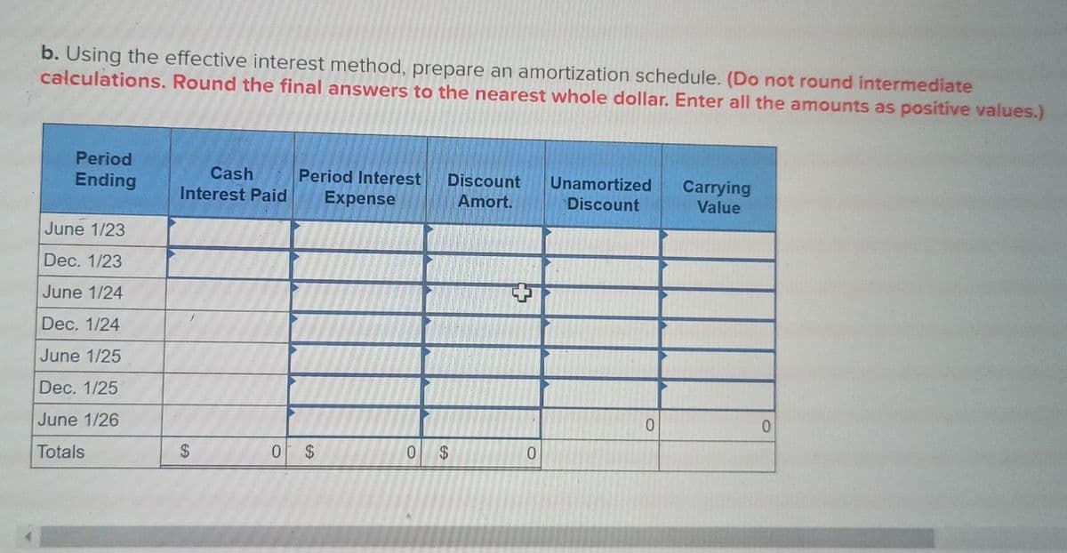 b. Using the effective interest method, prepare an amortization schedule. (Do not round intermediate
calculations. Round the final answers to the nearest whole dollar. Enter all the amounts as positive values.)
Period
Ending
June 1/23
Dec. 1/23
June 1/24
Dec. 1/24
June 1/25
Dec. 1/25
June 1/26
Totals
Cash
Interest Paid
$
Period Interest Discount
Expense
Amort.
0 $
0 $
0
Unamortized
Discount
0
Carrying
Value
0