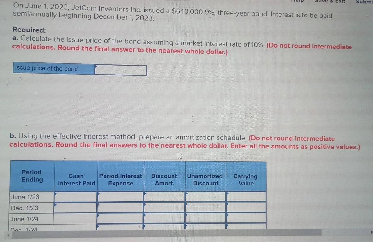 On June 1, 2023, JetCom Inventors Inc. issued a $640,000 9%, three-year bond. Interest is to be paid
semiannually beginning December 1, 2023.
Required:
a. Calculate the issue price of the bond assuming a market interest rate of 10%. (Do not round intermediate
calculations. Round the final answer to the nearest whole dollar.)
Issue price of the bond
Period
Ending
b. Using the effective interest method, prepare an amortization schedule. (Do not round intermediate
calculations. Round the final answers to the nearest whole dollar. Enter all the amounts as positive values.)
June 1/23
Dec. 1/23
June 1/24
Dec 1/21
Cash
Interest Paid
ive & Exit
Period Interest Discount
Amort.
Expense
Unamortized
Discount
Carrying
Value
Submi
>