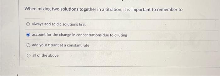 When mixing two solutions together in a titration, it is important to remember to
always add acidic solutions first
account for the change in concentrations due to diluting
add your titrant at a constant rate
all of the above