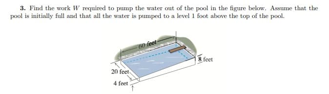 3. Find the work W required to pump the water out of the pool in the figure below. Assume that the
pool is initially full and that all the water is pumped to a level 1 foot above the top of the pool.
20 feet
4 feet
-60 feet-
18 feet