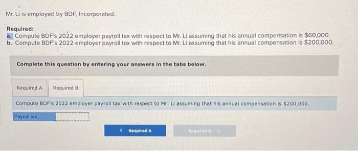Mr. Li is employed by BDF, Incorporated.
Required:
a. Compute BDF's 2022 employer payroll tax with respect to Mr. Li assuming that his annual compensation is $60,000.
b. Compute BDF's 2022 employer payroll tax with respect to Mr. Li assuming that his annual compensation is $200,000.
Complete this question by entering your answers in the tabs below.
Required A Required B
Compute BDF's 2022 employer payroll tax with respect to Mr. Li assuming that his annual compensation is $200,000.
Payroll tax
< Required A
Required