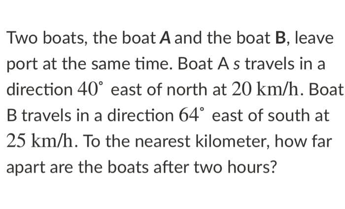 Two boats, the boat A and the boat B, leave
port at the same time. Boat A s travels in a
direction 40° east of north at 20 km/h. Boat
B travels in a direction 64° east of south at
25 km/h. To the nearest kilometer, how far
apart are the boats after two hours?