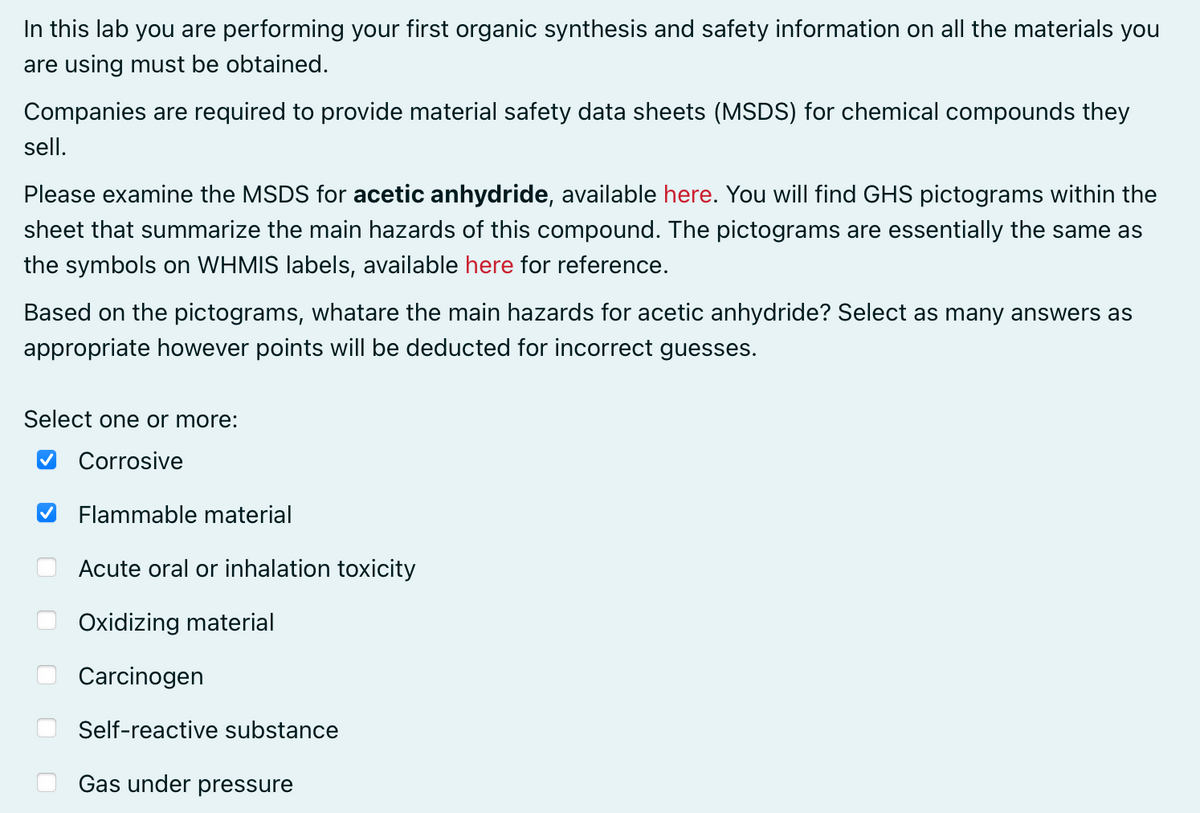 In this lab you are performing your first organic synthesis and safety information on all the materials you
are using must be obtained.
Companies are required to provide material safety data sheets (MSDS) for chemical compounds they
sell.
Please examine the MSDS for acetic anhydride, available here. You will find GHS pictograms within the
sheet that summarize the main hazards of this compound. The pictograms are essentially the same as
the symbols on WHMIS labels, available here for reference.
Based on the pictograms, whatare the main hazards for acetic anhydride? Select as many answers as
appropriate however points will be deducted for incorrect guesses.
Select one or more:
Corrosive
Flammable material
Acute oral or inhalation toxicity
Oxidizing material
Carcinogen
Self-reactive substance
Gas under pressure