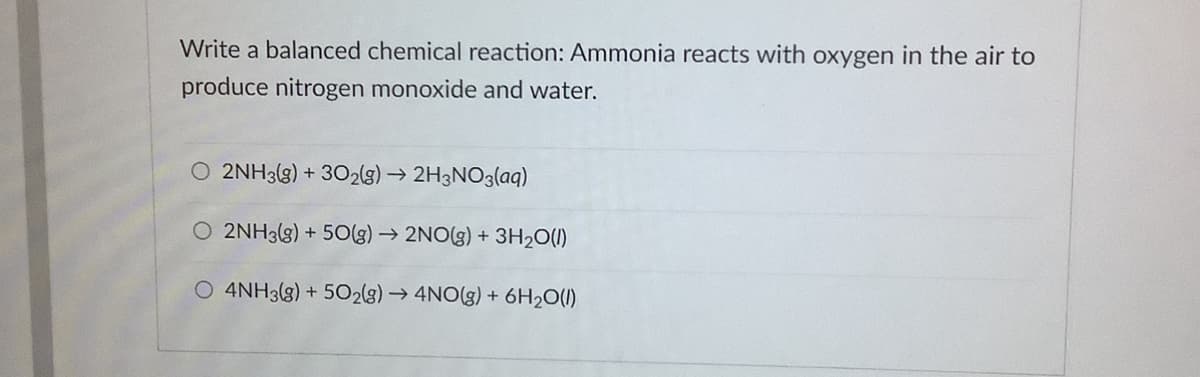 Write a balanced chemical reaction: Ammonia reacts with oxygen in the air to
produce nitrogen monoxide and water.
O 2NH3(g) + 302(g) → 2H3NO3(aq)
O 2NH3(g) + 50(g) → 2NO(g) + 3H2O(1)
O 4NH3(g) + 502(g) → 4NO(g) + 6H2O(1)
