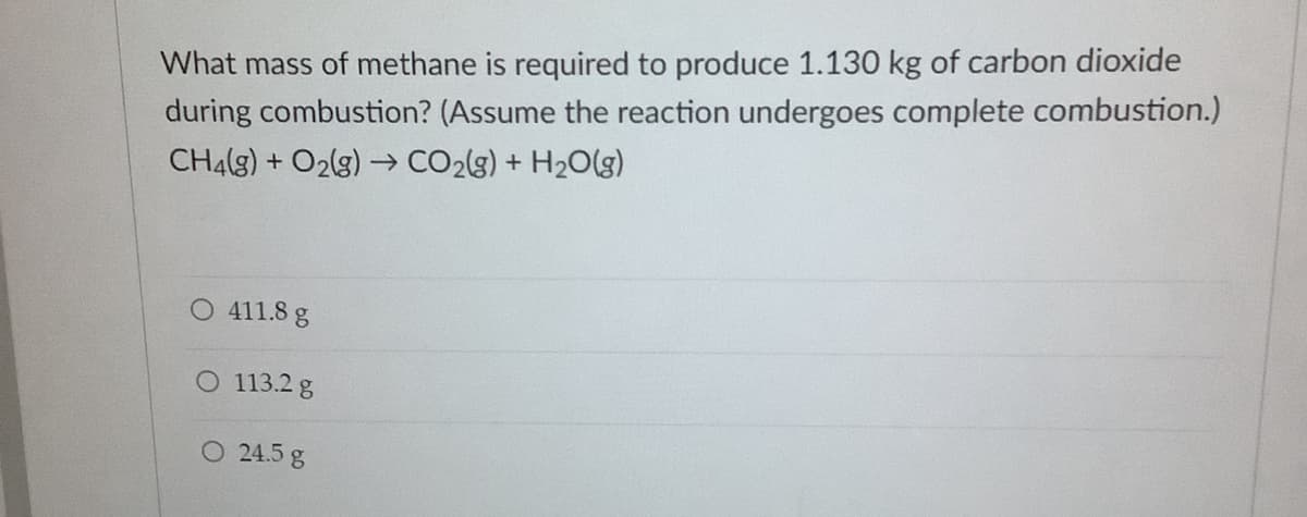 What mass of methane is required to produce 1.130 kg of carbon dioxide
during combustion? (Assume the reaction undergoes complete combustion.)
CH4(g) + O2(g) → CO2(g) + H2O(g)
O 411.8 g
O 113.2 g
O 24.5 g
