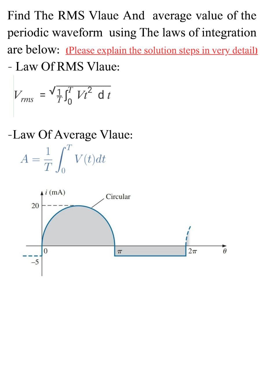 Find The RMS Vlaue And average value of the
periodic waveform using The laws of integration
are below: (Please explain the solution steps in very detail)
- Law Of RMS Vlaue:
V
rms
-
-Law Of Average Vlaue:
= 6²
T
20
=
-5
√ 751 V₁² di
Ai (mA)
0
V(t)dt
Circular
TT
27