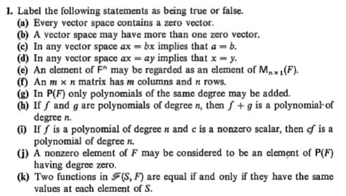 1. Label the following statements as being true or false.
(a) Every vector space contains a zero vector.
(b) A vector space may have more than one zero vector.
(c) In any vector space ax = bx implies that a = b.
(d) In any vector space ax = ay implies that x = y.
(e) An element of F^ may be regarded as an element of Mx1(F).
(f) An m x n matrix has m columns and n rows.
(g) In P(F) only polynomials of the same degree may be added.
(h) If f and g are polynomials of degree n, then f + g is a polynomial of
degree n.
) If f is a polynomial of degree n and c is a nonzero scalar, then of is a
polynomial of degree n.
(1) A nonzero element of F may be considered to be an element of P(F)
having degree zero.
(k) Two functions in F(S, F) are equal if and only if they have the same
values at each element of S.
