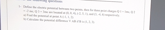 questions
1- Define the electric potential between two points, then for three point charges Q1= Imc, Q 2
--2 mc, Q 3 - 3mc are located at (0, 0, 4), (-2, 5, 1), and (3, -4, 6) respectively.
a) Find the potential at point A (-1, 1, 2).
b) Calculate the potential difference V AB if B is (1, 2, 3).
