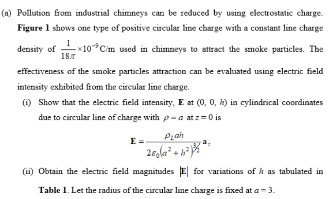 (a) Pollution from industrial chimneys can be reduced by using electrostatic charge.
Figure 1 shows one type of positive circular line charge with a constant line charge
1
<10-°C/m used in chimneys to attract the smoke particles. The
187
density of
effectiveness of the smoke particles attraction can be evaluated using electric field
intensity exhibited from the circular line charge.
(i) Show that the electric field intensity, E at (0, 0, h) in cylindrical coordinates
due to circular line of charge with p = a at z = 0 is
Pzah
E =
+h?
(11) Obtain the electric field magnitudes E| for variations of h as tabulated in
Table 1. Let the radius of the circular line charge is fixed at a = 3.

