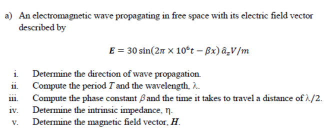 a) An electromagnetic wave propagating in free space with its electric field vector
described by
E = 30 sin(2n × 10°t – Bx) â̟V/m
i. Determine the direction of wave propagation.
Compute the period T and the wavelength, .
Compute the phase constant Band the time it takes to travel a distance of 1/2.
Determine the intrinsic impedance, n.
Determine the magnetic field vector, H.
1i.
ii.
iv.
V.
