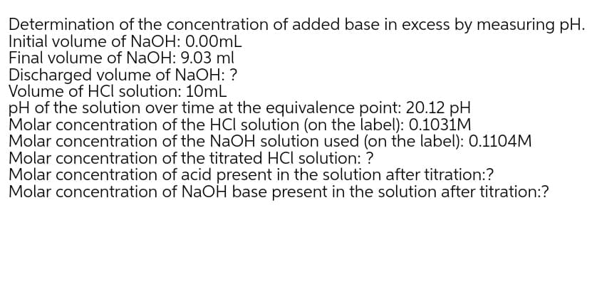 Determination of the concentration of added base in excess by measuring pH.
Initial volume of NaOH: 0.00ML
Final volume of NaOH: 9.03 ml
Discharged volume of NaOH: ?
Volume of HCI solution: 10mL
pH of the solution over time at the equivalence point: 20.12 pH
Molar concentration of the HCl solution (on the label): 0.1031M
Molar concentration of the NaOH solution used (on the label): 0.1104M
Molar concentration of the titrated HCl solution: ?
Molar concentration of acid present in the solution after titration:?
Molar concentration of NaOH base present in the solution after titration:?
