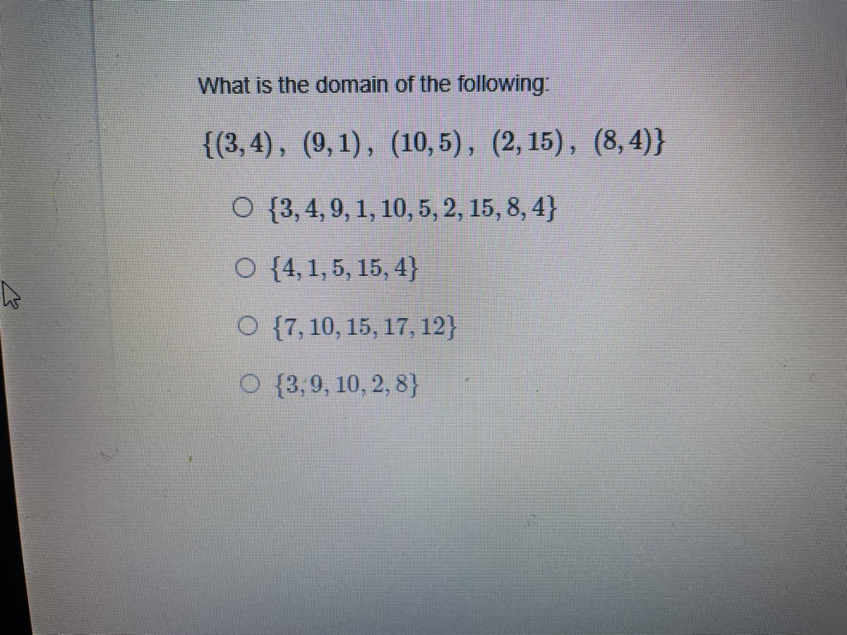 What is the domain of the following
{{3,4), (9,1), (10, 5), (2, 15), (8, 4)}
O {3, 4, 9, 1, 10, 5, 2, 15, 8, 4}
O {4,1, 5, 15, 4}
O {7, 10, 15, 17, 12}
O {3,9, 10, 2, 8}

