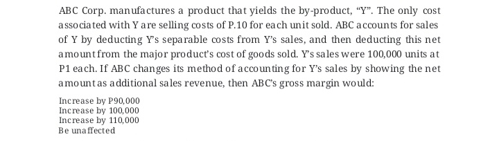 ABC Corp. manufa ctures a product that yields the by-pro duct, "Y". The only cost
a ssociated with Y are selling costs of P.10 for each unit sold. ABC accounts for sales
of Y by deducting Y's separable costs from Y's sales, and then deducting this net
amountfrom the major product's cost of goods sold. Y's sales were 100,000 units at
P1 each. If ABC changes its method of accounting for Y's sales by showing the net
amountas additional sales revenue, then ABC's gross margin would:
Increase by P90,000
Increase by 100,000
Increase by 110,000
Be una ffected

