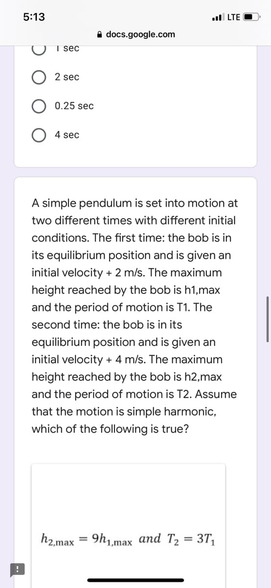 5:13
l LTE O
A docs.google.com
T sec
2 sec
0.25 sec
4 sec
A simple pendulum is set into motion at
two different times with different initial
conditions. The first time: the bob is in
its equilibrium position and is given an
initial velocity + 2 m/s. The maximum
height reached by the bob is h1,max
and the period of motion is T1. The
second time: the bob is in its
equilibrium position and is given an
initial velocity + 4 m/s. The maximum
height reached by the bob is h2,max
and the period of motion is T2. Assume
that the motion is simple harmonic,
which of
following
rue?
h2.max = 9h1,max and T2 = 3T,
