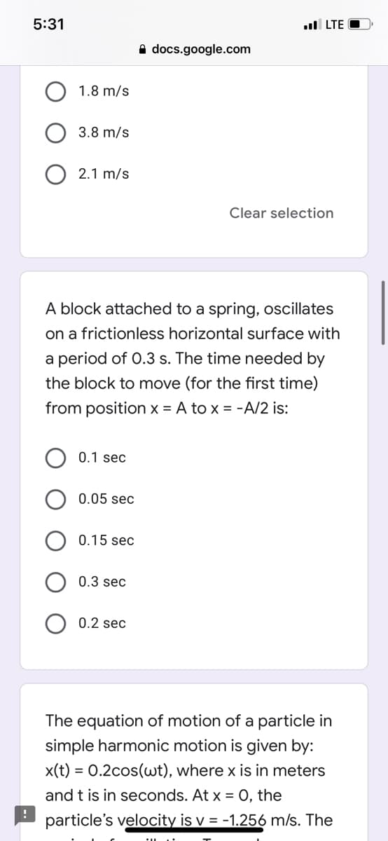 5:31
l LTE O
A docs.google.com
1.8 m/s
3.8 m/s
2.1 m/s
Clear selection
A block attached to a spring, oscillates
on a frictionless horizontal surface with
a period of 0.3 s. The time needed by
the block to move (for the first time)
from position x = A to x = -A/2 is:
0.1 sec
0.05 sec
0.15 sec
0.3 sec
0.2 sec
The equation of motion of a particle in
simple harmonic motion is given by:
x(t) = 0.2cos(uwt), where x is in meters
and t is in seconds. At x = 0, the
particle's velocity is v = -1.256 m/s. The
