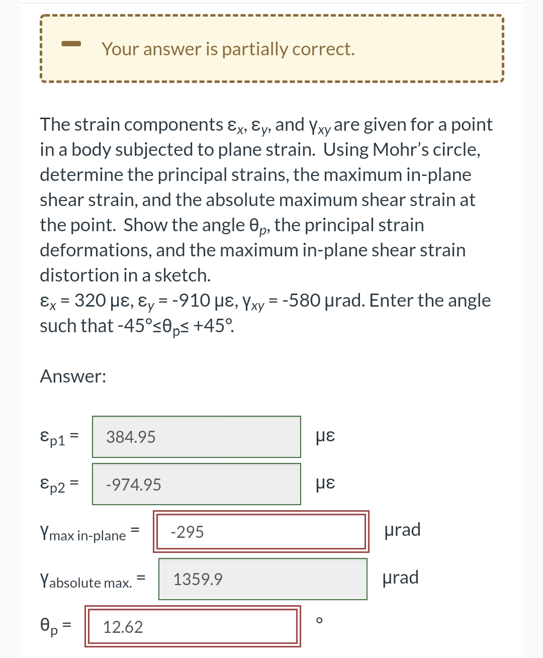 Your answer is partially correct.
The strain components ɛx, ɛy, and yxy are given for a point
in a body subjected to plane strain. Using Mohr's circle,
determine the principal strains, the maximum in-plane
shear strain, and the absolute maximum shear strain at
the point. Show the angle 0p, the principal strain
deformations, and the maximum in-plane shear strain
distortion in a sketch.
εx-320 με, εy = -910 με, Υν -580 μrad. Enter the angle
such that -45°se,< +45°.
%3D
Answer:
Ep1 =
384.95
Ep2
-974.95
%|
Ymax in-plane
prad
-295
Yabsolute max.
1359.9
prad
12.62
