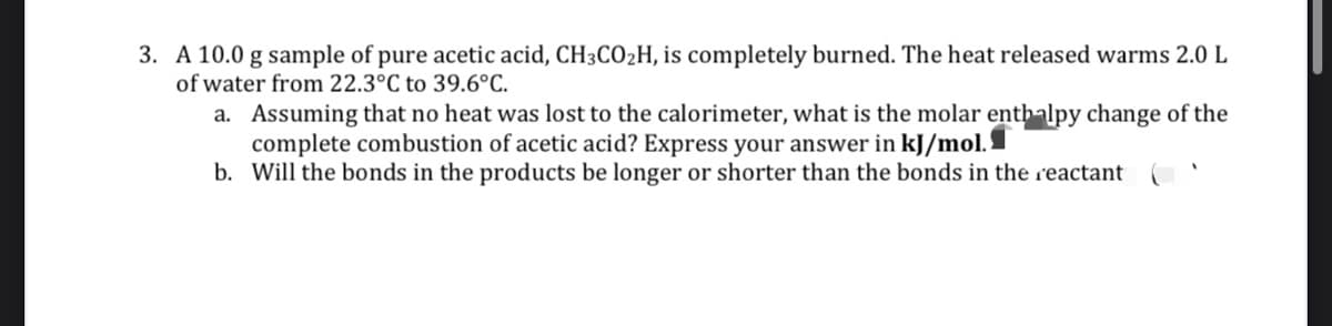 3. A 10.0 g sample of pure acetic acid, CH3CO2H, is completely burned. The heat released warms 2.0 L
of water from 22.3°C to 39.6°C.
a. Assuming that no heat was lost to the calorimeter, what is the molar enthalpy change of the
complete combustion of acetic acid? Express your answer in kJ/mol.I
b. Will the bonds in the products be longer or shorter than the bonds in the reactant
