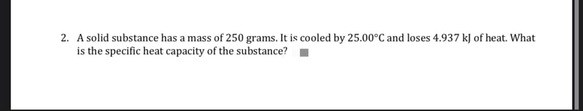 2. A solid substance has a mass of 250 grams. It is cooled by 25.00°C and loses 4.937 kJ of heat. What
is the specific heat capacity of the substance?
