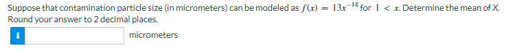 Suppose that contamination particle size (in micrometers) can be modeled as f(x) = 13x¹4 for 1 < x. Determine the mean of X.
Round your answer to 2 decimal places.
micrometers