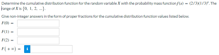 Determine the cumulative distribution function for the random variable X with the probability mass function f(x) = (2/3)(1/3)*. The
range of X is {0, 1, 2, ...).
Give non-integer answers in the form of proper fractions for the cumulative distribution function values listed below.
F(0) =
F(1) =
F(2) =
F(+∞) = i