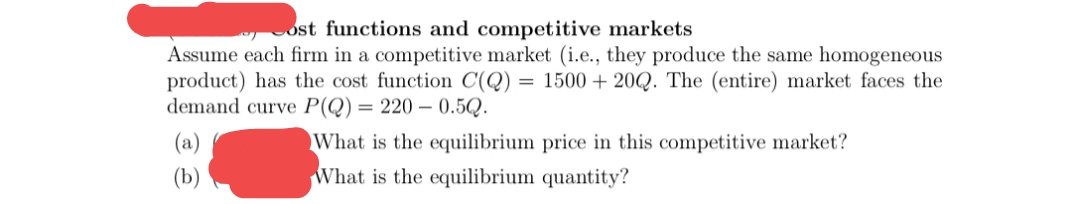 ost functions and competitive markets
Assume each firm in a competitive market (i.e., they produce the same homogeneous
product) has the cost function C(Q) = 1500 + 20Q. The (entire) market faces the
demand curve P(Q) = 220 – 0.5Q.
What is the equilibrium price in this competitive market?
What is the equilibrium quantity?
(b)
