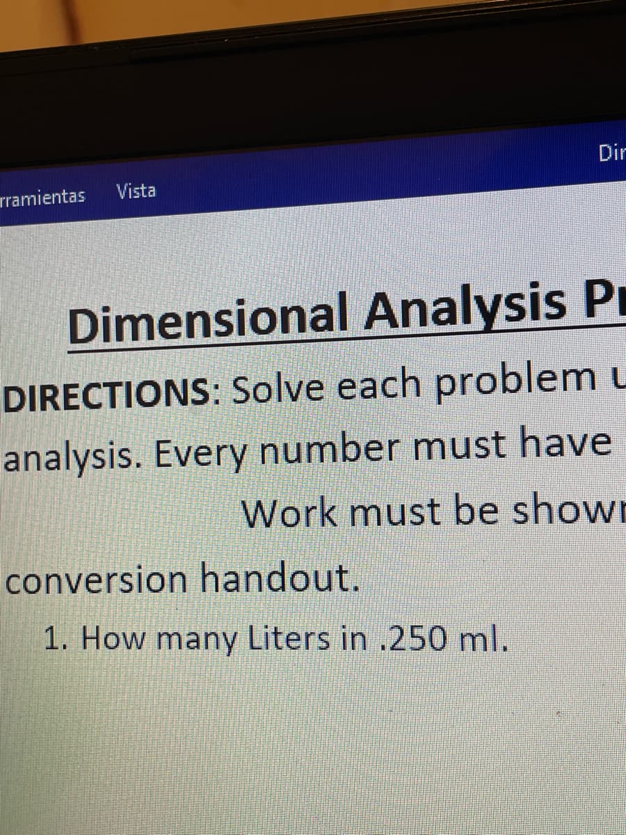 Dir
rramientas
Vista
Dimensional Analysis Pr
DIRECTIONS: Solve each problem u
analysis. Every number must have
Work must be shown
conversion handout.
1. How many Liters in .250 ml.
