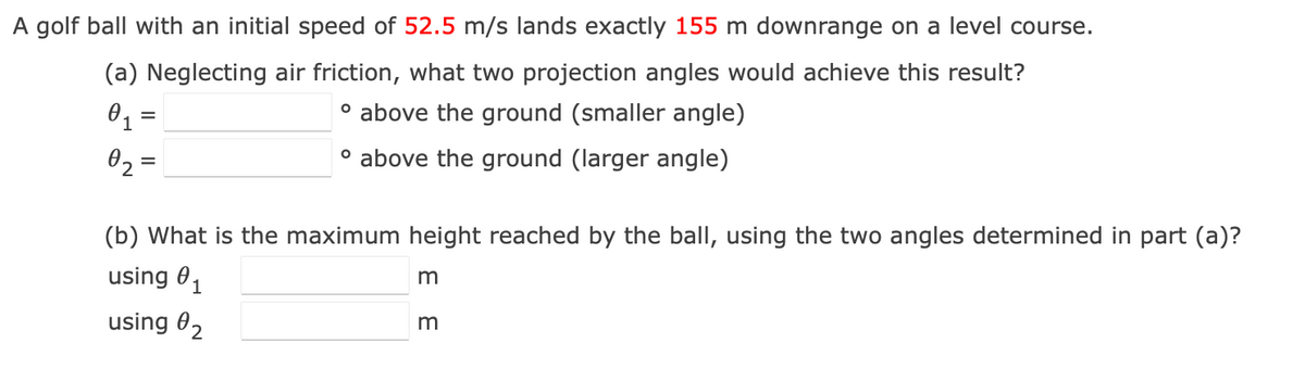 A golf ball with an initial speed of 52.5 m/s lands exactly 155 m downrange on a level course.
(a) Neglecting air friction, what two projection angles would achieve this result?
O1 =
° above the ground (smaller angle)
02 =
o above the ground (larger angle)
(b) What is the maximum height reached by the ball, using the two angles determined in part (a)?
using 01
using 02
m
