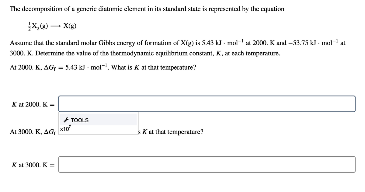 The decomposition of a generic diatomic element in its standard state is represented by the equation
X,(g) → X(g)
Assume that the standard molar Gibbs energy of formation of X(g) is 5.43 kJ · mol¬1 at 2000. K and –53.75 kJ · mol¬ at
3000. K. Determine the value of the thermodynamic equilibrium constant, K, at each temperature.
At 2000. K, AG = 5.43 kJ · mol-1. What is K at that temperature?
K at 2000. K :
* TOOLS
x10
At 3000. K, ДG
s K at that temperature?
K at 3000. K =
