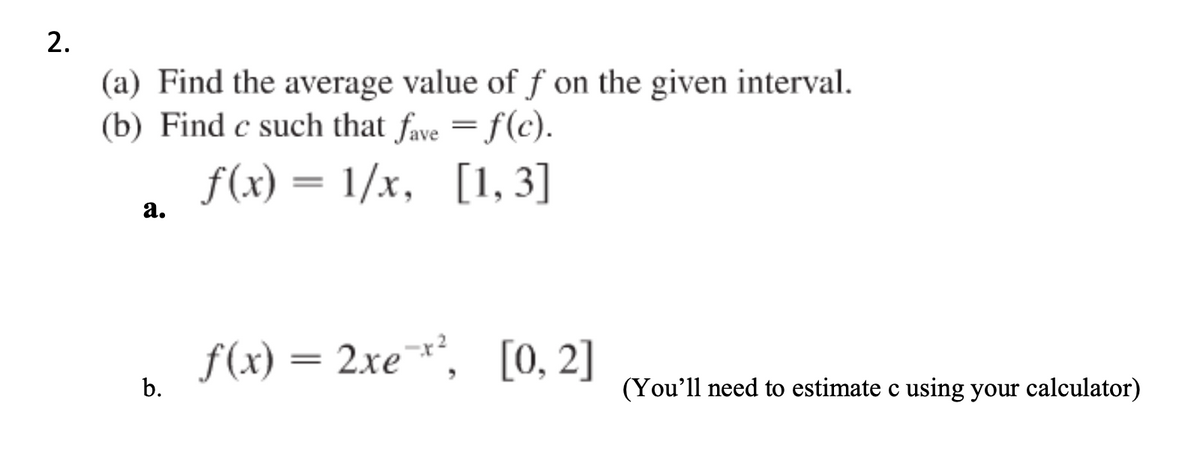 2.
(a) Find the average value of f on the given interval.
(b) Find c such that fave = f(c).
f(x) = 1/x, [1, 3]
а.
f(x) = 2xe¯*,
[0, 2]
||
b.
(You'll need to estimate c using your calculator)
