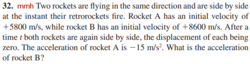 32. mmh Two rockets are flying in the same direction and are side by side
at the instant their retrorockets fire. Rocket A has an initial velocity of
+5800 m/s, while rocket B has an initial velocity of +8600 m/s. After a
time t both rockets are again side by side, the displacement of each being
zero. The acceleration of rocket A is – 15 m/s². What is the acceleration
of rocket B?
