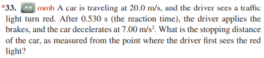 *33.
|mmh A car is traveling at 20.0 m/s, and the driver sees a traffic
light turn red. After 0.530 s (the reaction time), the driver applies the
brakes, and the car decelerates at 7.00 m/s². What is the stopping distance
of the car, as measured from the point where the driver first sees the red
light?
